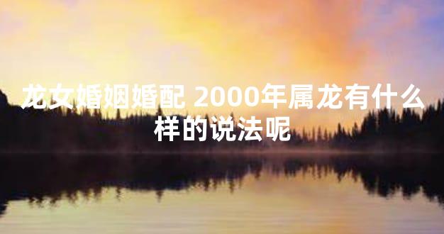 龙女婚姻婚配 2000年属龙有什么样的说法呢